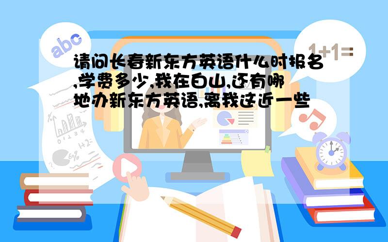 请问长春新东方英语什么时报名,学费多少,我在白山,还有哪地办新东方英语,离我这近一些