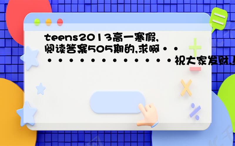 teens2013高一寒假,阅读答案505期的,求啊··············祝大家发财,身体健康