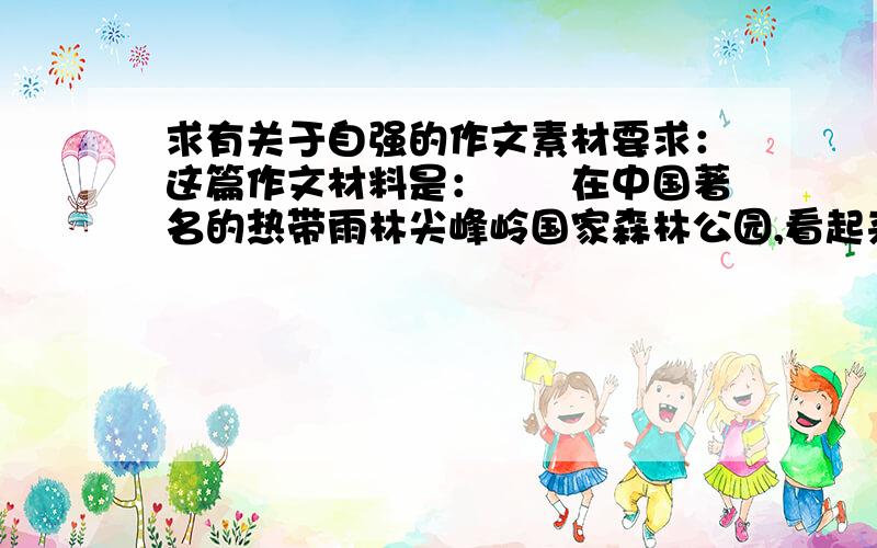 求有关于自强的作文素材要求：这篇作文材料是：　　在中国著名的热带雨林尖峰岭国家森林公园,看起来几个人才能合抱的粗大树干,竟然是碗口粗的藤相互攀援而成.从错杂盘绕的空隙间将