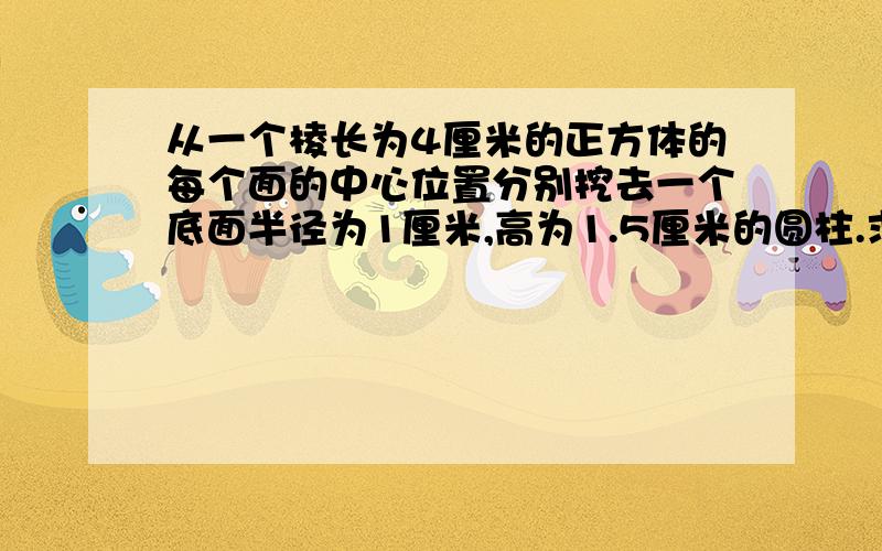 从一个棱长为4厘米的正方体的每个面的中心位置分别挖去一个底面半径为1厘米,高为1.5厘米的圆柱.求挖去后