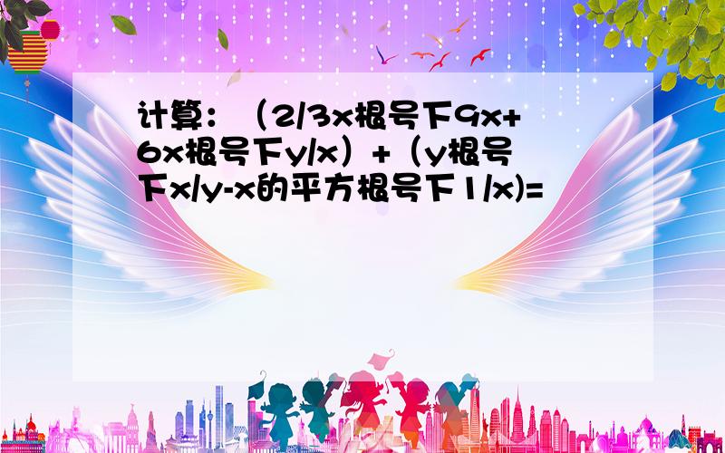 计算：（2/3x根号下9x+6x根号下y/x）+（y根号下x/y-x的平方根号下1/x)=