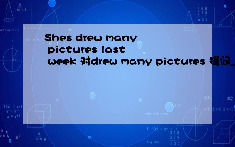 Shes drew many pictures last week 对drew many pictures 提问＿ ＿ she ＿ last week?