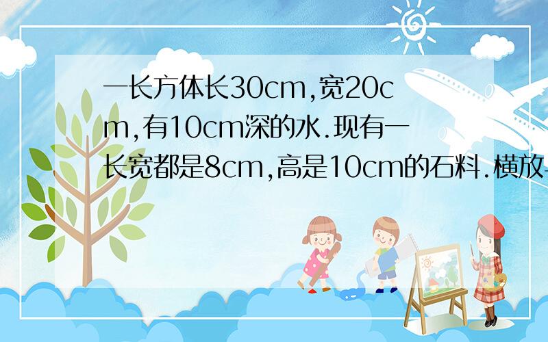 一长方体长30cm,宽20cm,有10cm深的水.现有一长宽都是8cm,高是10cm的石料.横放与竖放,水面各升高多少急切求助啊、、