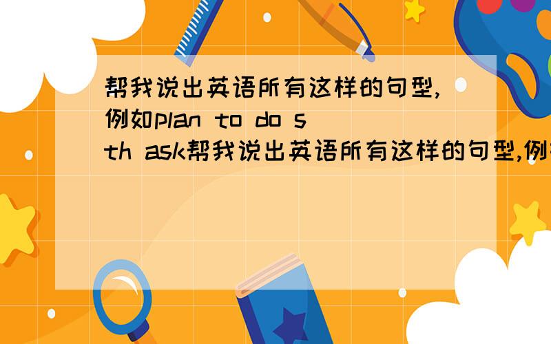 帮我说出英语所有这样的句型,例如plan to do sth ask帮我说出英语所有这样的句型,例如plan to do sth ask sb to do sth give up doing sth .感激不尽