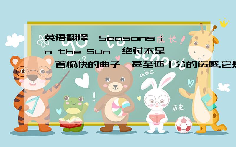 英语翻译「Seasons in the Sun」绝对不是一首愉快的曲子,甚至还十分的伤感.它是一位法国歌手Jacques Brel的作品,原名叫做「Le Moribond」（将死的人）,发表于1961年.歌曲的内容大致描述一个罹患癌