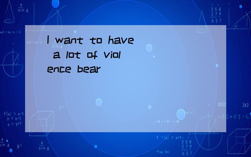 I want to have a lot of violence bear