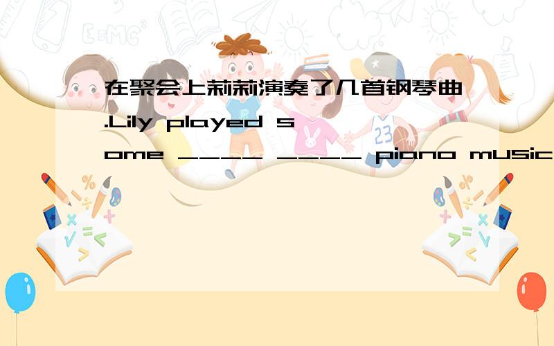 在聚会上莉莉演奏了几首钢琴曲.Lily played some ____ ____ piano music at the party.