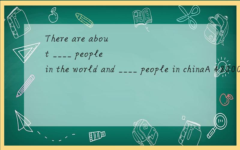 There are about ____ people in the world and ____ people in chinaA 4800000000,1200000000B 6000000000,1300000000C 5500000000,1100000000D 5800000000,1300000000