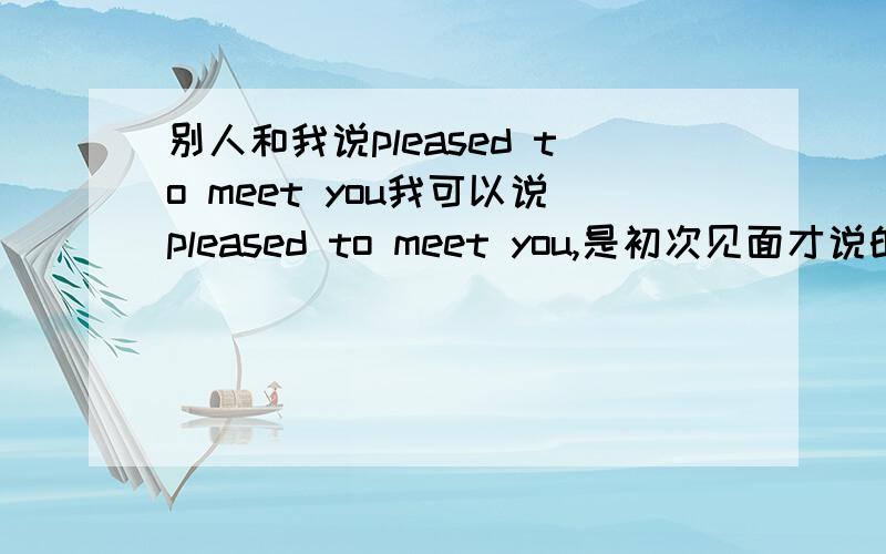 别人和我说pleased to meet you我可以说pleased to meet you,是初次见面才说的吗?