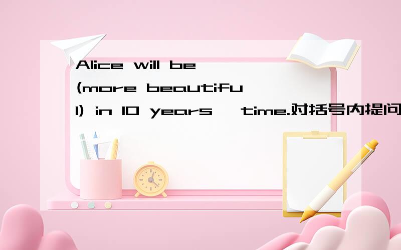 Alice will be (more beautiful) in 10 years' time.对括号内提问____ wil Alice be ____ in 10 years' time?