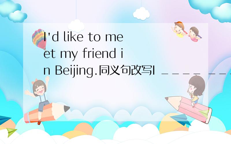 I'd like to meet my friend in Beijing.同义句改写I ____ _____ meet my friend in Beijing.快.、、、