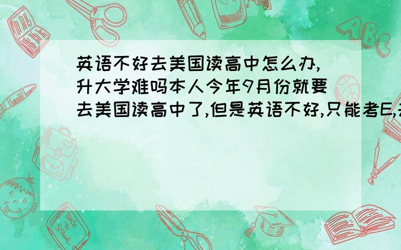 英语不好去美国读高中怎么办,升大学难吗本人今年9月份就要去美国读高中了,但是英语不好,只能考E,去美国上学难吗?现在的情况是去是肯定去的,但是我本人怕在美国读不好,跟不上,交际方面