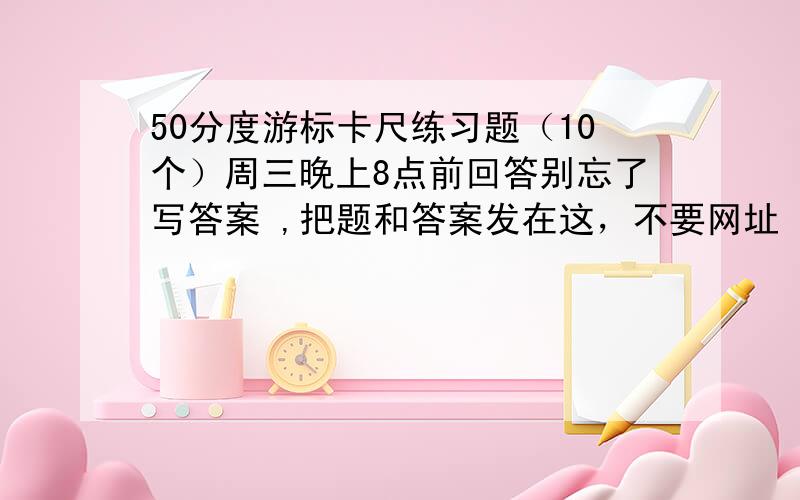 50分度游标卡尺练习题（10个）周三晚上8点前回答别忘了写答案 ,把题和答案发在这，不要网址