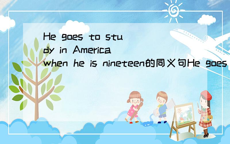 He goes to study in America when he is nineteen的同义句He goes to study in America ____ ___ ___ ___ nineteen