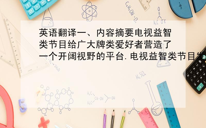 英语翻译一、内容摘要电视益智类节目给广大牌类爱好者营造了一个开阔视野的平台.电视益智类节目发展的起源、阶段、意义、效益及其影响.吸引电视观众对益智牌类节目的参与热情.电视