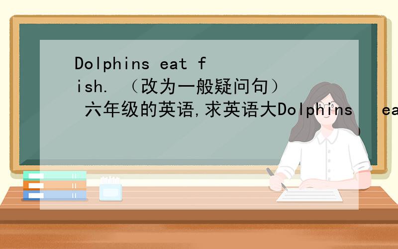 Dolphins eat fish. （改为一般疑问句） 六年级的英语,求英语大Dolphins   eat   fish.    （改为一般疑问句）   六年级的英语,求英语大神解答