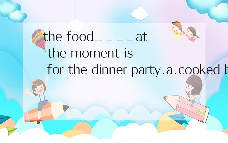 the food____at the moment is for the dinner party.a.cooked b.to be cooked c.is being cooked d.being cooked