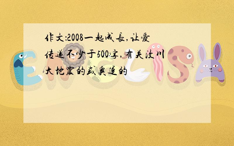 作文：2008一起成长,让爱传递不少于500字,有关汶川大地震的或奥运的