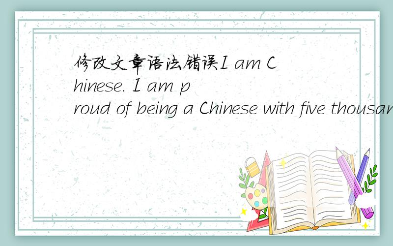 修改文章语法错误I am Chinese. I am proud of being a Chinese with five thousand years of civilization behind. I've learned about the four great inventions made by our forefathers. I've learned about the Great Wall and the Yangtze River. I've l