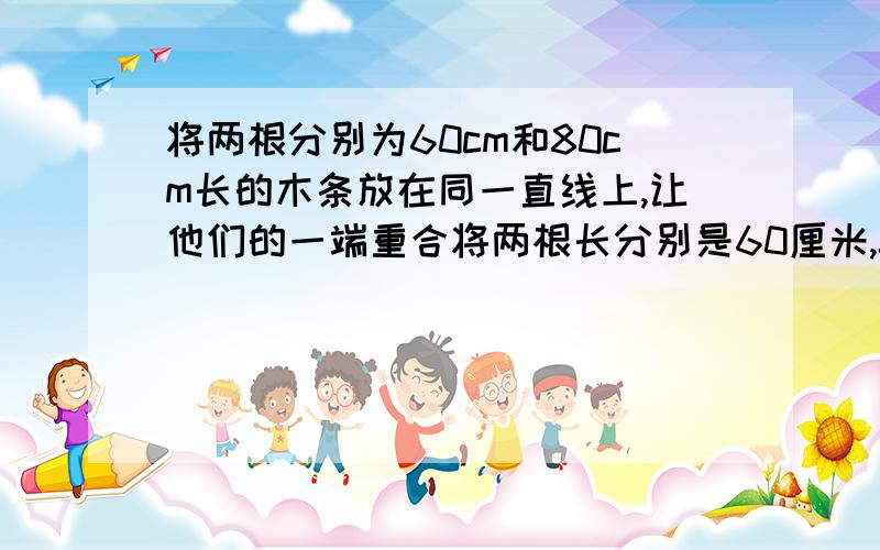 将两根分别为60cm和80cm长的木条放在同一直线上,让他们的一端重合将两根长分别是60厘米,80厘米的木条放在同一直线上,让他们的一端重合,此时两根木条的中点的距离是（