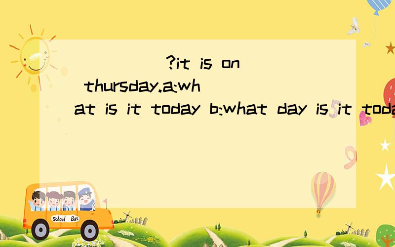 _____?it is on thursday.a:what is it today b:what day is it today c:what day is it on d:when is it