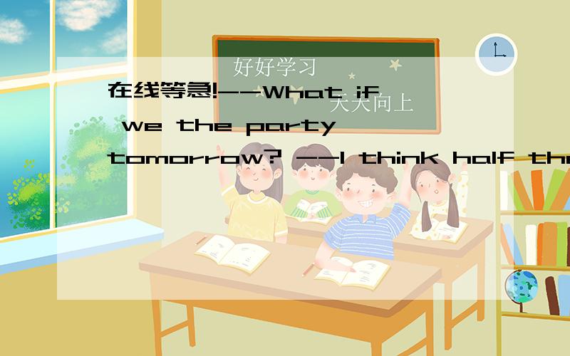 在线等急!--What if we the party tomorrow? --I think half the class won't come.A、will happen;will haveB、happen;will haveC、will happen;haveD、happen;have简述一下理由谢谢