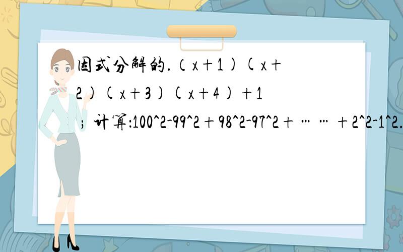 因式分解的.（x+1)(x+2)(x+3)(x+4)+1 ; 计算：100^2-99^2+98^2-97^2+……+2^2-1^2.