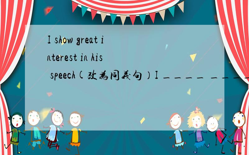 I show great interest in his speech(改为同义句）I ____ ____ ____ his speech