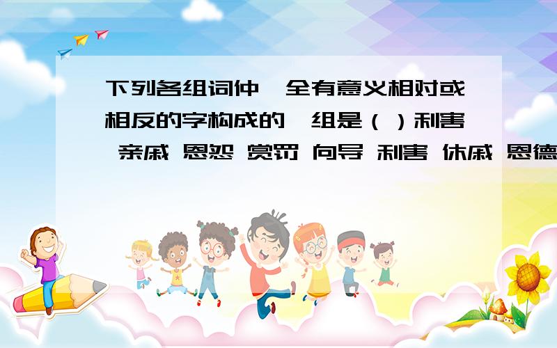 下列各组词仲,全有意义相对或相反的字构成的一组是（）利害 亲戚 恩怨 赏罚 向导 利害 休戚 恩德 赏识 向往 利弊 休戚 恩怨 赏罚 向背 利弊 休戚 恩惠 赏赐 向背