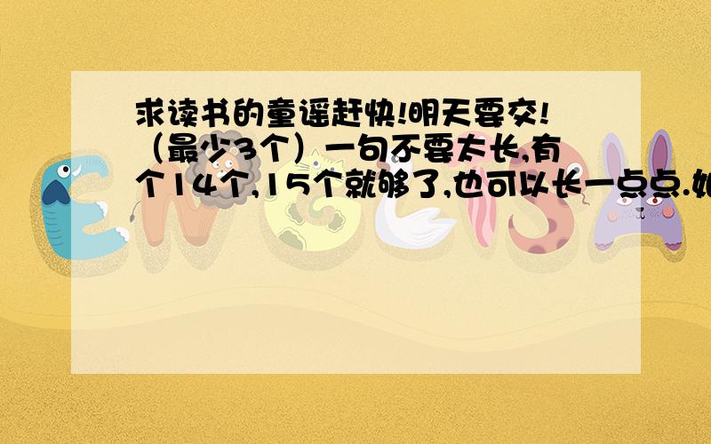 求读书的童谣赶快!明天要交!（最少3个）一句不要太长,有个14个,15个就够了,也可以长一点点.如果好的话,我可以把25分全给他!