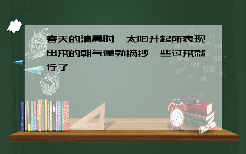 春天的清晨时,太阳升起所表现出来的朝气蓬勃摘抄一些过来就行了