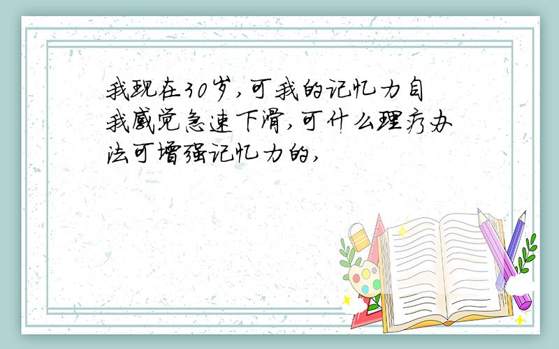 我现在30岁,可我的记忆力自我感觉急速下滑,可什么理疗办法可增强记忆力的,