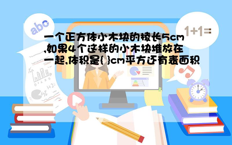 一个正方体小木块的棱长5cm,如果4个这样的小木块堆放在一起,体积是{ }cm平方还有表面积