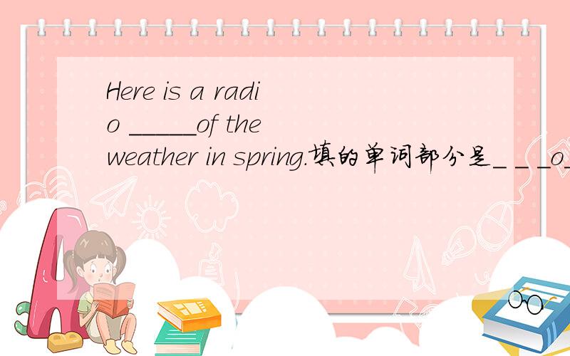 Here is a radio _____of the weather in spring.填的单词部分是_ _ _o_ _ _