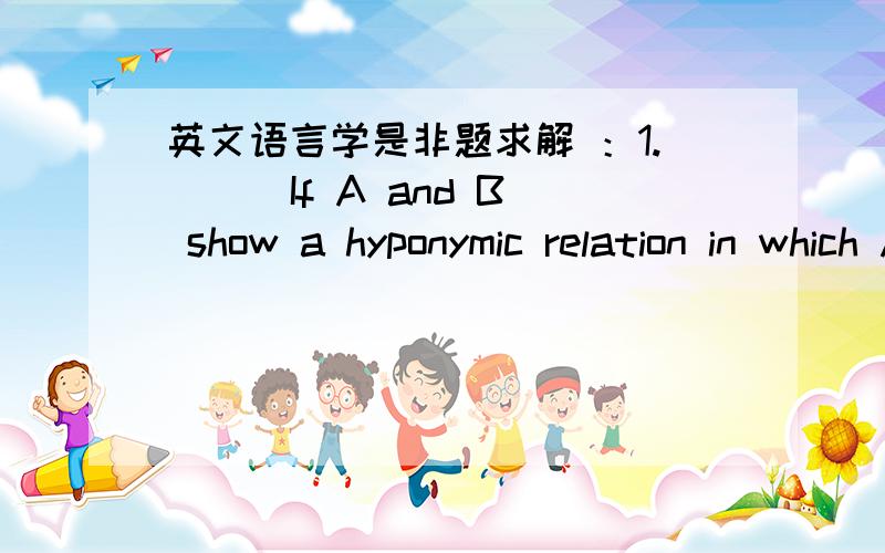 英文语言学是非题求解 ：1.（ ） If A and B show a hyponymic relation in which A is a general term and B is a specific term ,then B can be described as “a part of”A.2.（ ） The meaning of a specific term is included in the meaning of