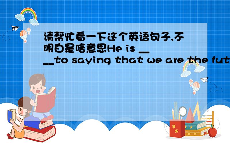 请帮忙看一下这个英语句子,不明白是啥意思He is ____to saying that we are the future masters of China.   A.accustomed B.accountable.答案是A,但是怎么翻译呢?“他习惯说“?我觉得B对,意思是负责任,有义务,但是