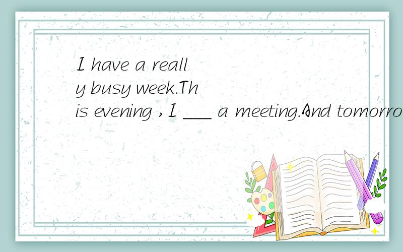 I have a really busy week.This evening ,I ___ a meeting.And tomorrow,A have to B have C am going