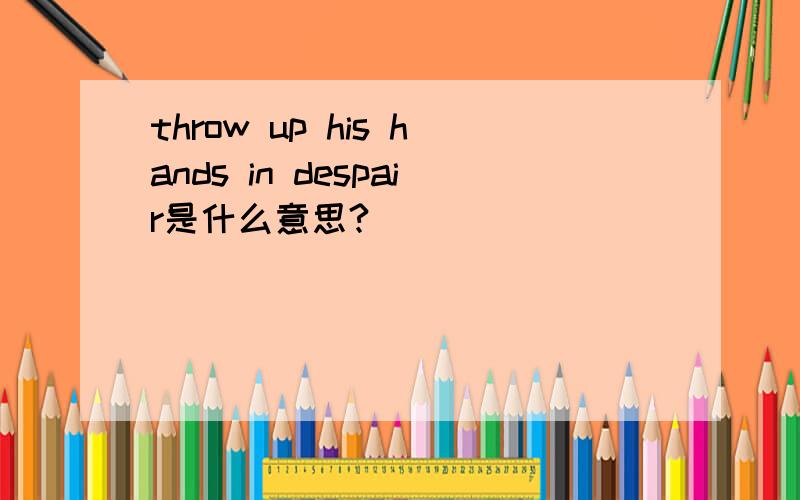 throw up his hands in despair是什么意思?