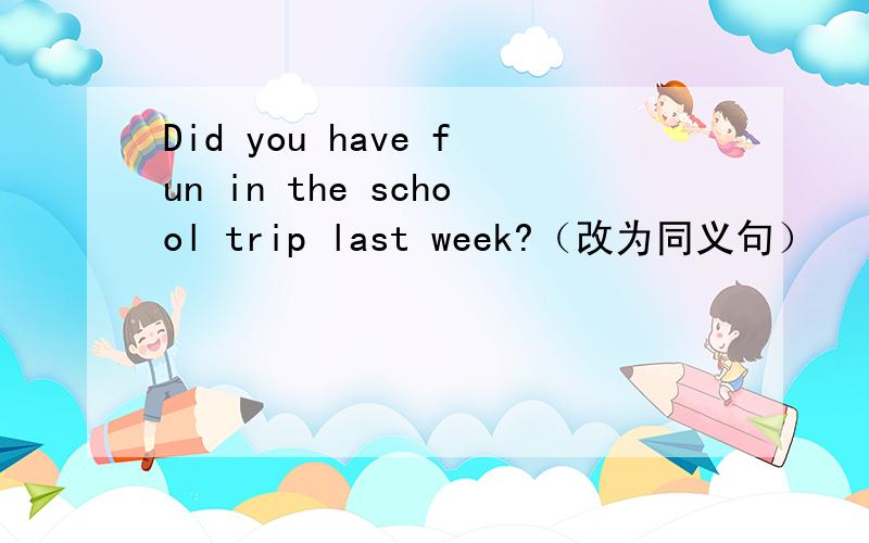 Did you have fun in the school trip last week?（改为同义句）