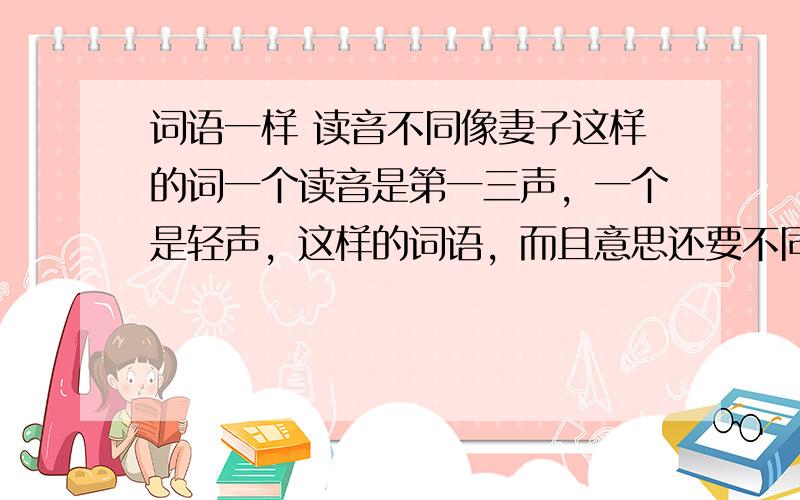 词语一样 读音不同像妻子这样的词一个读音是第一三声，一个是轻声，这样的词语，而且意思还要不同