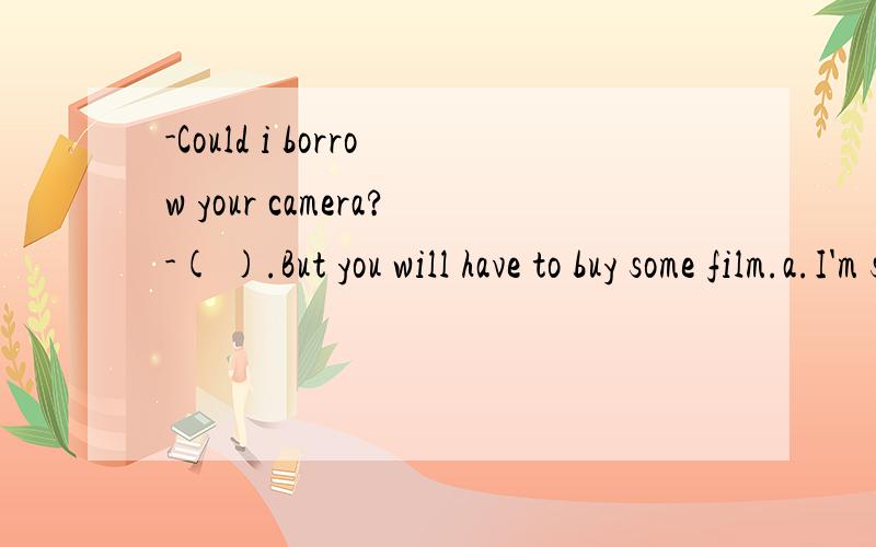 -Could i borrow your camera?-( ).But you will have to buy some film.a.I'm sorry b.Of course notc.Sured.I hope so
