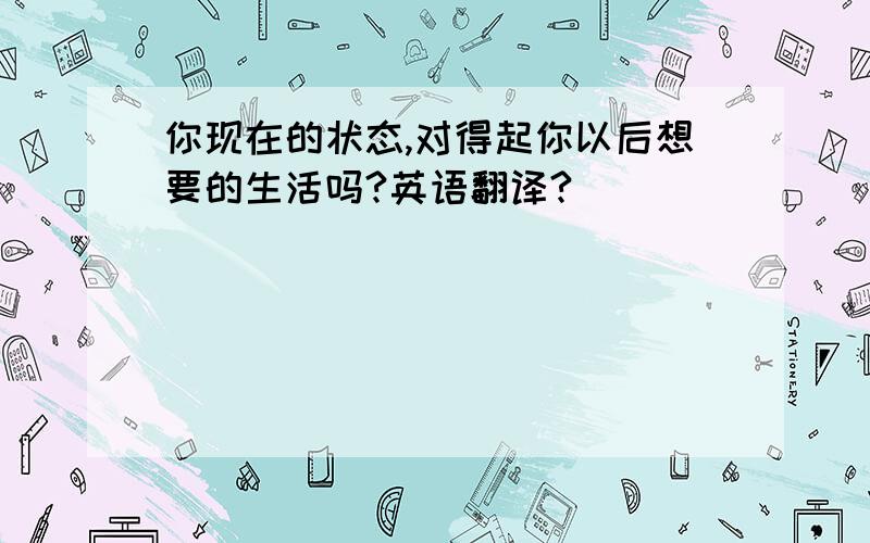 你现在的状态,对得起你以后想要的生活吗?英语翻译?