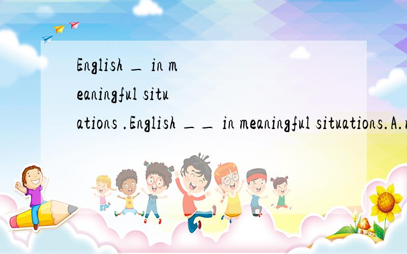 English _ in meaningful situations .English __ in meaningful situations.A.must learn      D must be learned答案为什么是选B ? learn是不及物动词,不是可以直接表示被动语态吗? 选A不可以吗?另外,meaningful situations 在这