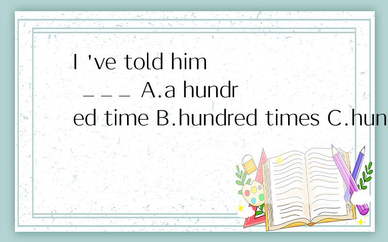 I 've told him ___ A.a hundred time B.hundred times C.hundreds of times D.hundred of times