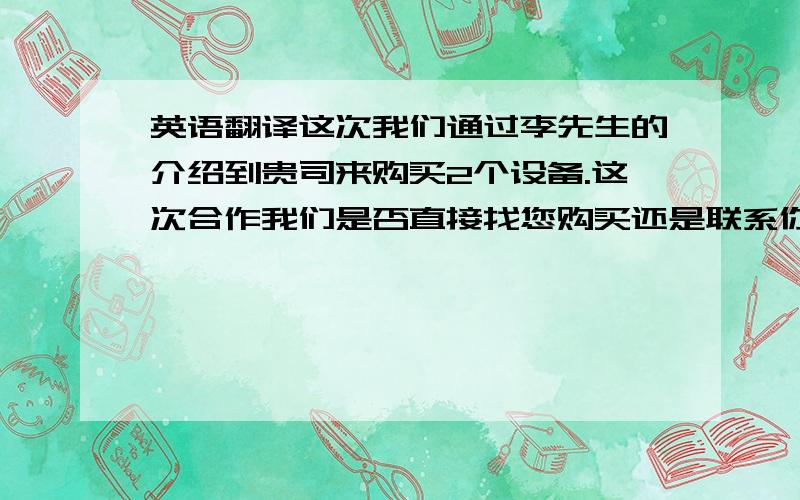 英语翻译这次我们通过李先生的介绍到贵司来购买2个设备.这次合作我们是否直接找您购买还是联系你们在中国的代理购买?