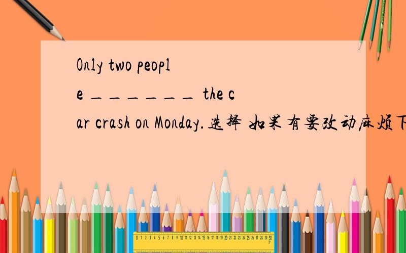 Only two people ______ the car crash on Monday.选择 如果有要改动麻烦下```^_^ A.behaviour B.female C.west D.description E.birthday F.punish G.support H.long I.hunt J.conservation K.specially L.protect M.campaign N.mainly O.give birth to P.s