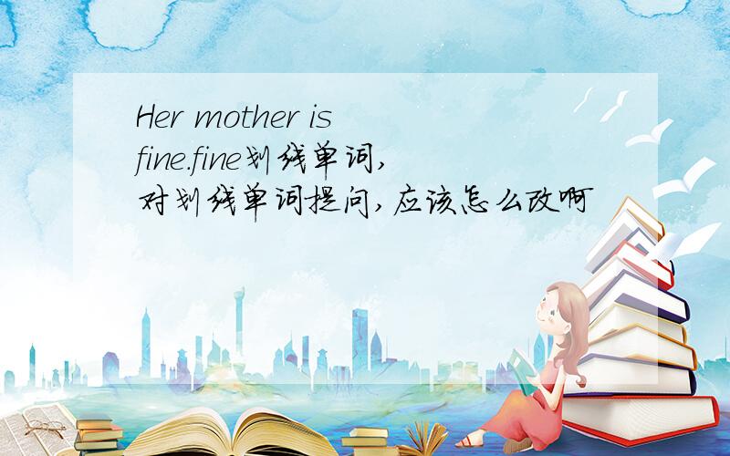 Her mother is fine.fine划线单词,对划线单词提问,应该怎么改啊