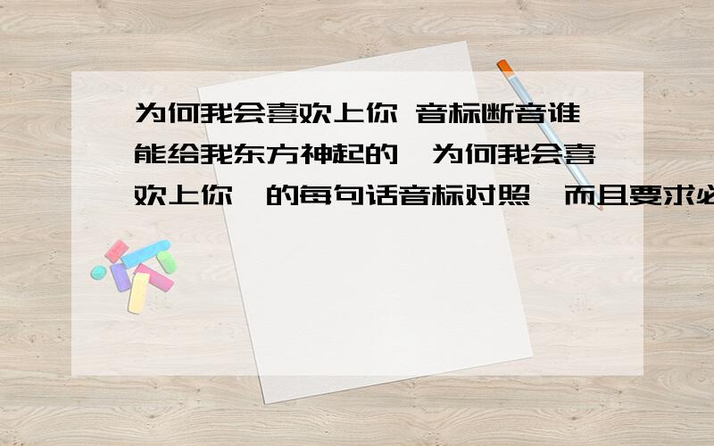 为何我会喜欢上你 音标断音谁能给我东方神起的《为何我会喜欢上你》的每句话音标对照,而且要求必须要有断音的,意思就是整句话你不能一次性唱下来吧,肯定有个停断的地方,我听他们唱