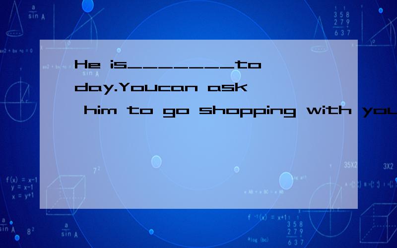 He is_______today.Youcan ask him to go shopping with you.