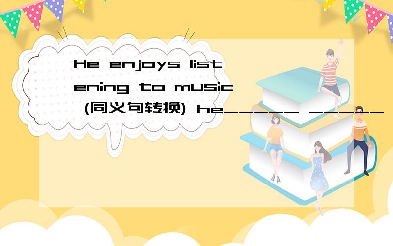 He enjoys listening to music (同义句转换) he_____ _____ ________listening to music